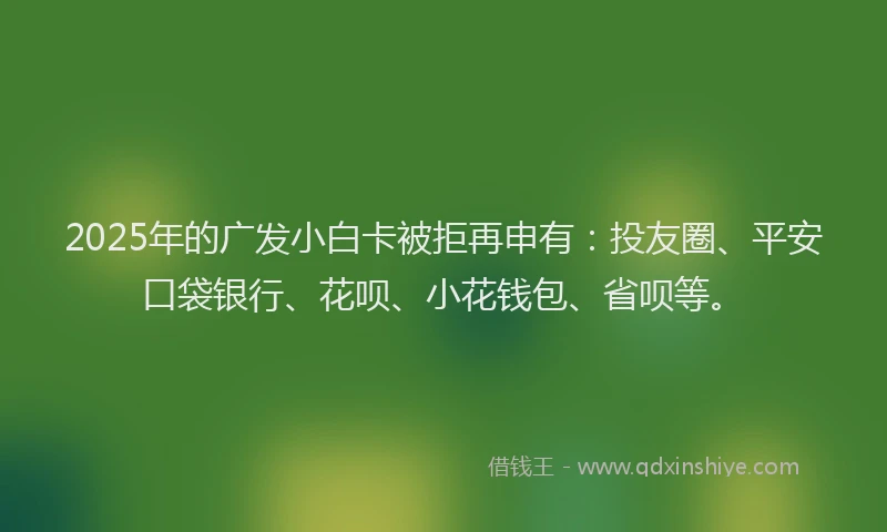 2025年的广发小白卡被拒再申有：投友圈、平安口袋银行、花呗、小花钱包、省呗等。