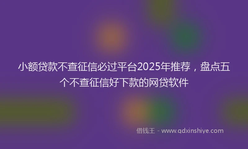 小额贷款不查征信必过平台2025年推荐，盘点五个不查征信好下款的网贷软件