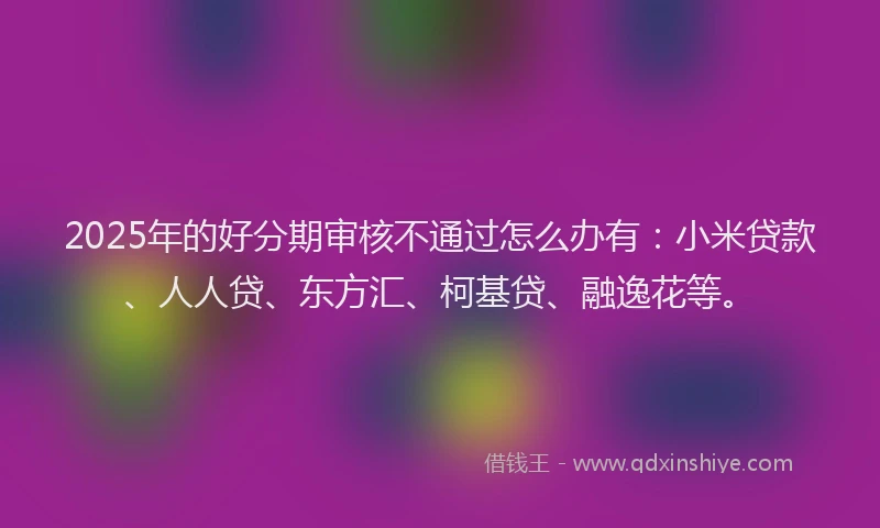 2025年的好分期审核不通过怎么办有：小米贷款、人人贷、东方汇、柯基贷、融逸花等。