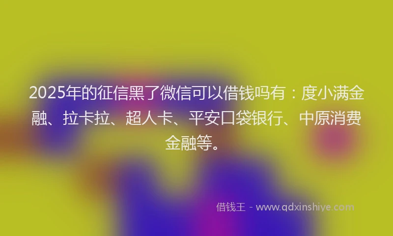 2025年的征信黑了微信可以借钱吗有：度小满金融、拉卡拉、超人卡、平安口袋银行、中原消费金融等。