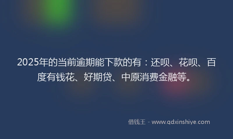 2025年的当前逾期能下款的有：还呗、花呗、百度有钱花、好期贷、中原消费金融等。