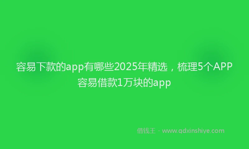 容易下款的app有哪些2025年精选，梳理5个APP容易借款1万块的app