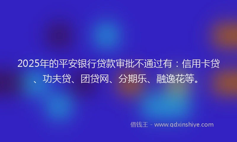 2025年的平安银行贷款审批不通过有：信用卡贷、功夫贷、团贷网、分期乐、融逸花等。