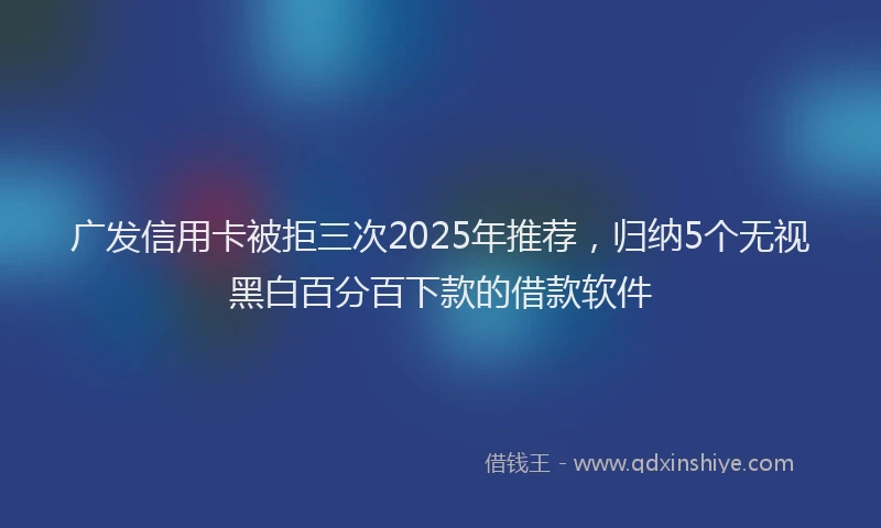 广发信用卡被拒三次2025年推荐，归纳5个无视黑白百分百下款的借款软件