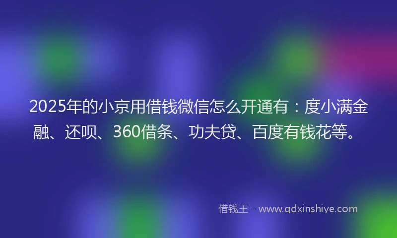 2025年的小京用借钱微信怎么开通有：度小满金融、还呗、360借条、功夫贷、百度有钱花等。