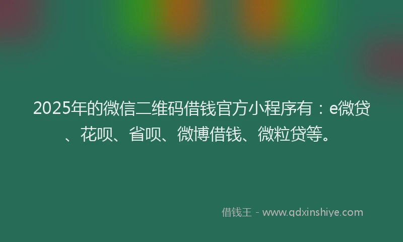 2025年的微信二维码借钱官方小程序有：e微贷、花呗、省呗、微博借钱、微粒贷等。