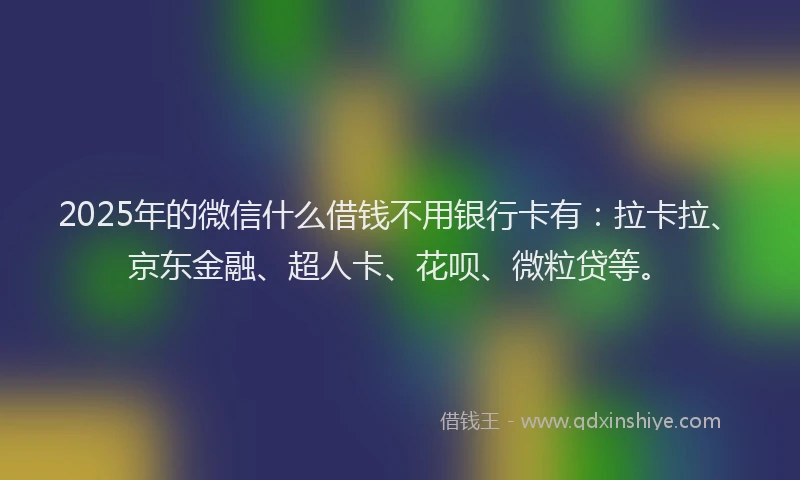 2025年的微信什么借钱不用银行卡有：拉卡拉、京东金融、超人卡、花呗、微粒贷等。