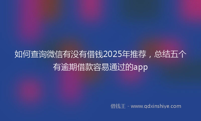 如何查询微信有没有借钱2025年推荐，总结五个有逾期借款容易通过的app
