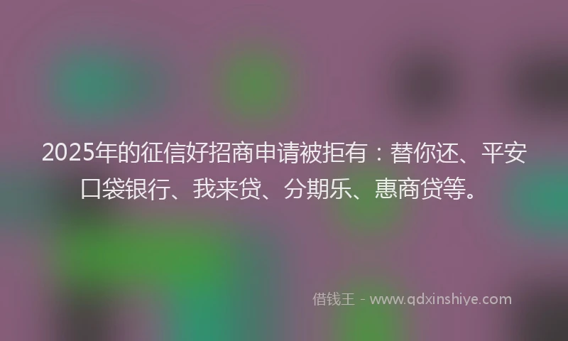 2025年的征信好招商申请被拒有：替你还、平安口袋银行、我来贷、分期乐、惠商贷等。