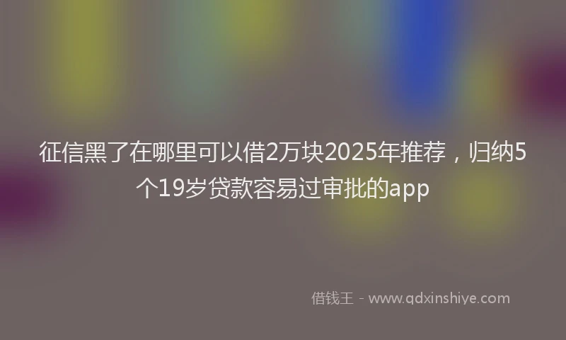 征信黑了在哪里可以借2万块2025年推荐，归纳5个19岁贷款容易过审批的app
