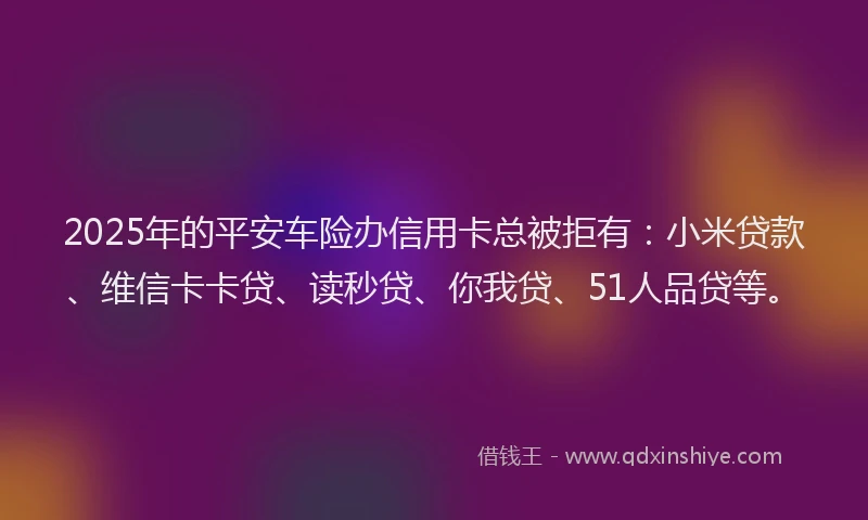 2025年的平安车险办信用卡总被拒有：小米贷款、维信卡卡贷、读秒贷、你我贷、51人品贷等。