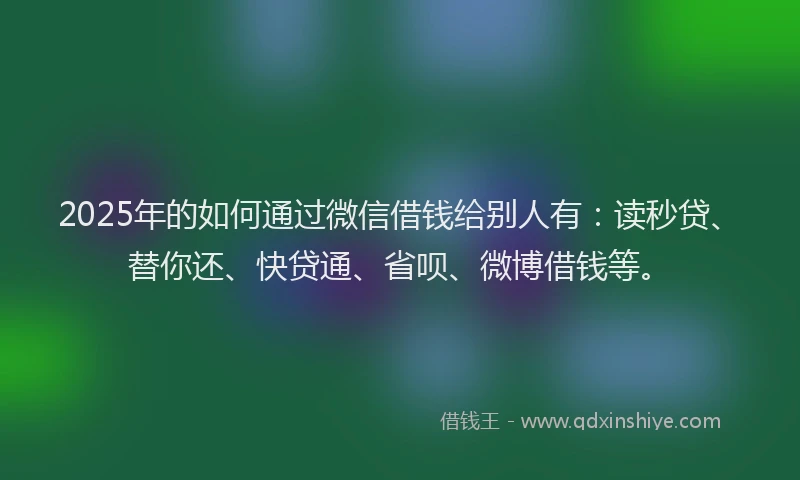 2025年的如何通过微信借钱给别人有：读秒贷、替你还、快贷通、省呗、微博借钱等。