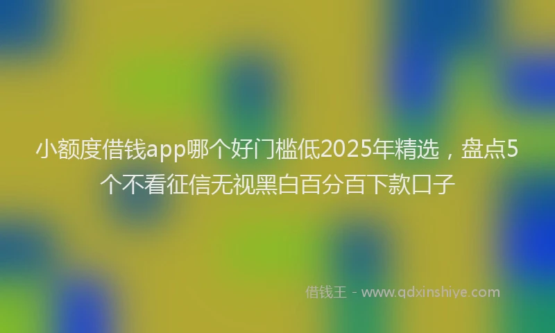 小额度借钱app哪个好门槛低2025年精选，盘点5个不看征信无视黑白百分百下款口子