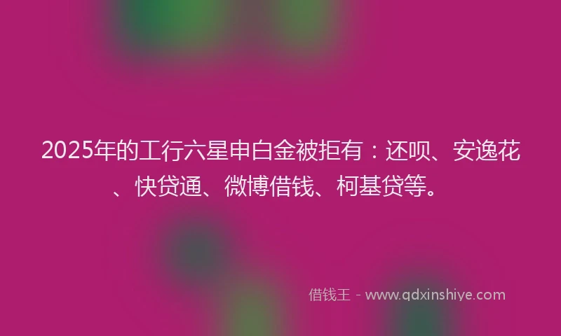 2025年的工行六星申白金被拒有：还呗、安逸花、快贷通、微博借钱、柯基贷等。