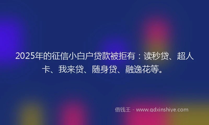 2025年的征信小白户贷款被拒有：读秒贷、超人卡、我来贷、随身贷、融逸花等。