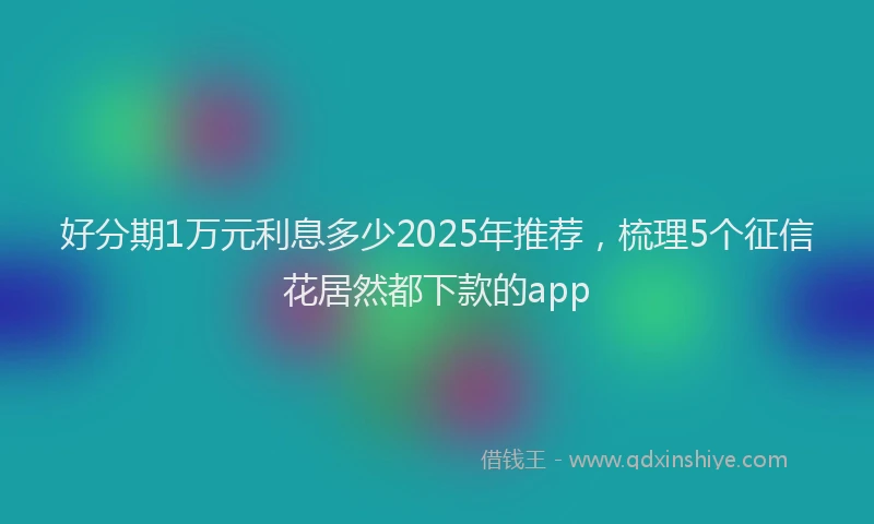 好分期1万元利息多少2025年推荐，梳理5个征信花居然都下款的app