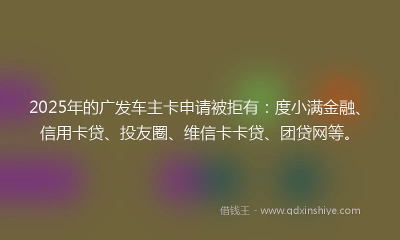 2025年的广发车主卡申请被拒有：度小满金融、信用卡贷、投友圈、维信卡卡贷、团贷网等。