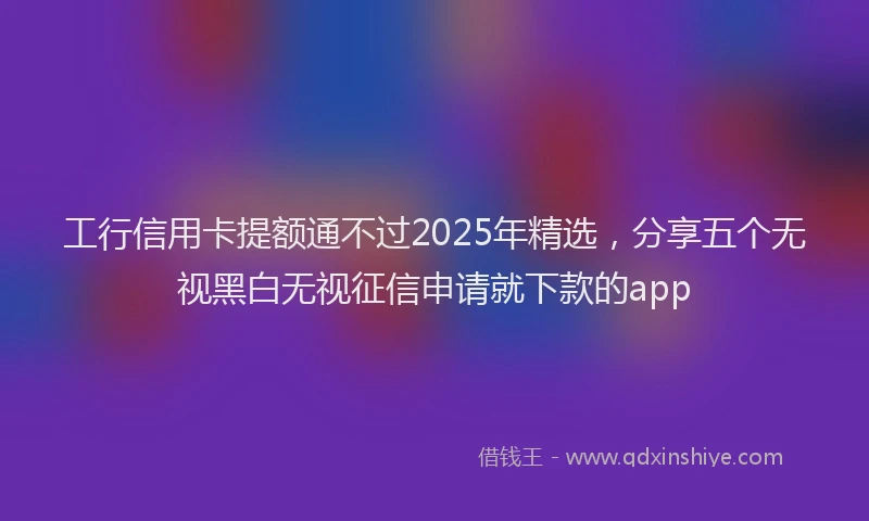 工行信用卡提额通不过2025年精选，分享五个无视黑白无视征信申请就下款的app
