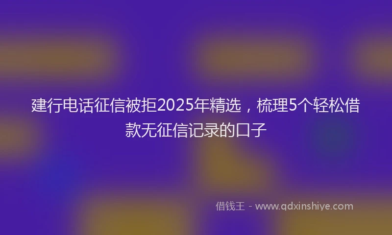 建行电话征信被拒2025年精选，梳理5个轻松借款无征信记录的口子