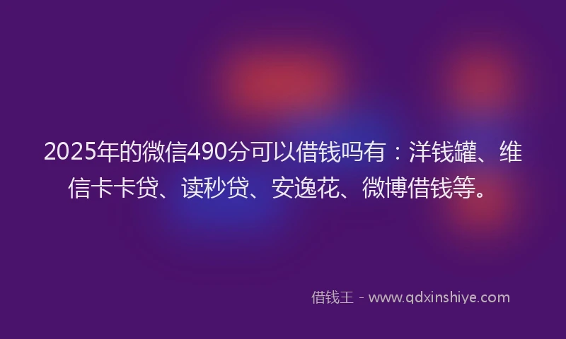 2025年的微信490分可以借钱吗有：洋钱罐、维信卡卡贷、读秒贷、安逸花、微博借钱等。