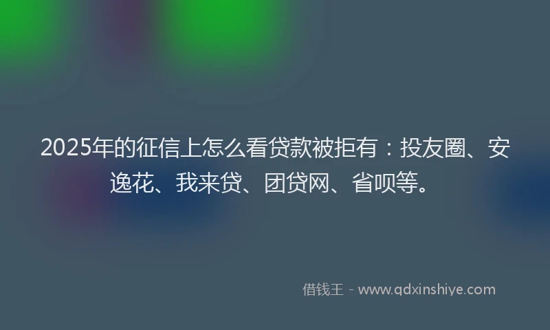 2025年的征信上怎么看贷款被拒有：投友圈、安逸花、我来贷、团贷网、省呗等。