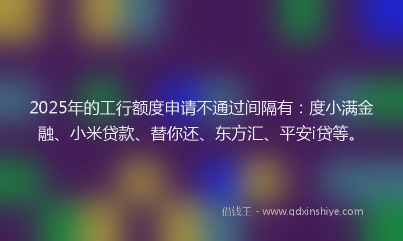 2025年的工行额度申请不通过间隔有：度小满金融、小米贷款、替你还、东方汇、平安i贷等。