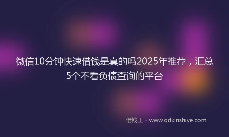 微信10分钟快速借钱是真的吗2025年推荐，汇总5个不看负债查询的平台