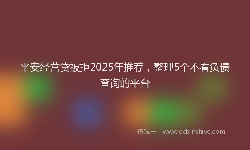 平安经营贷被拒2025年推荐，整理5个不看负债查询的平台