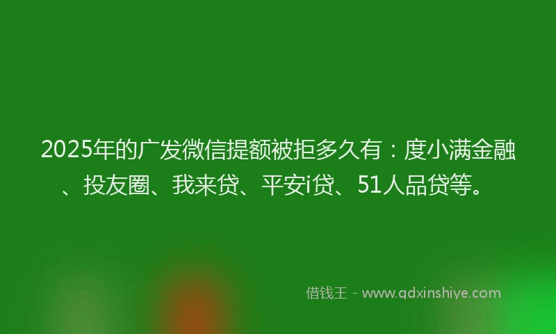2025年的广发微信提额被拒多久有：度小满金融、投友圈、我来贷、平安i贷、51人品贷等。