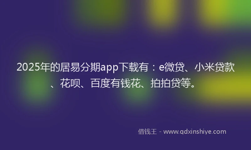 2025年的居易分期app下载有：e微贷、小米贷款、花呗、百度有钱花、拍拍贷等。