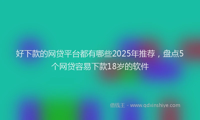 好下款的网贷平台都有哪些2025年推荐，盘点5个网贷容易下款18岁的软件