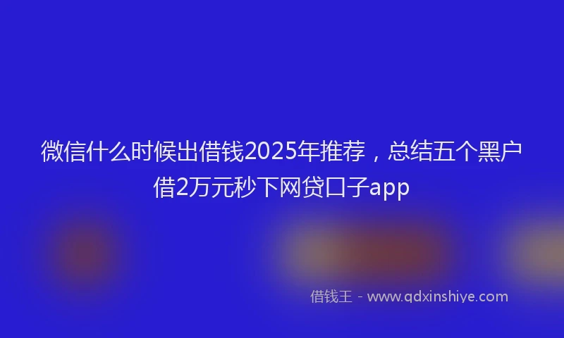 微信什么时候出借钱2025年推荐，总结五个黑户借2万元秒下网贷口子app