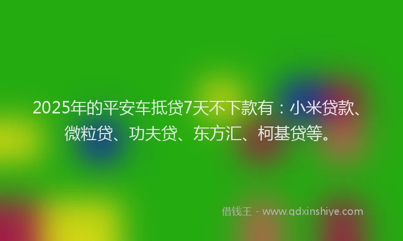 2025年的平安车抵贷7天不下款有：小米贷款、微粒贷、功夫贷、东方汇、柯基贷等。