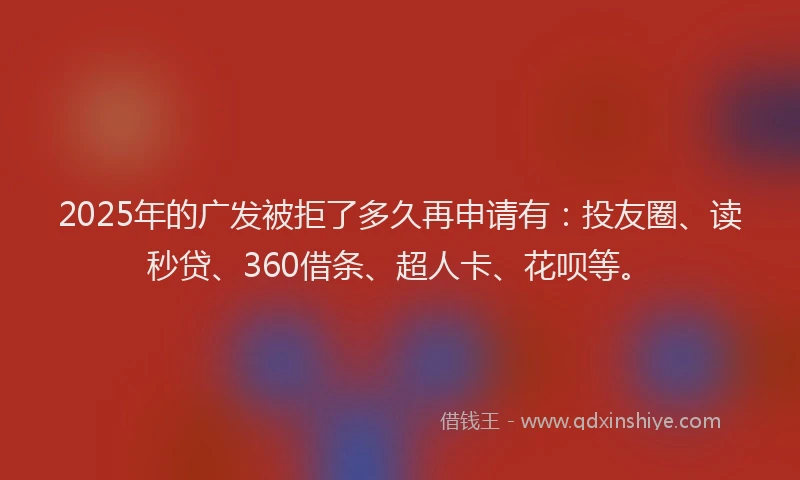 2025年的广发被拒了多久再申请有：投友圈、读秒贷、360借条、超人卡、花呗等。