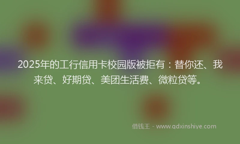 2025年的工行信用卡校园版被拒有：替你还、我来贷、好期贷、美团生活费、微粒贷等。