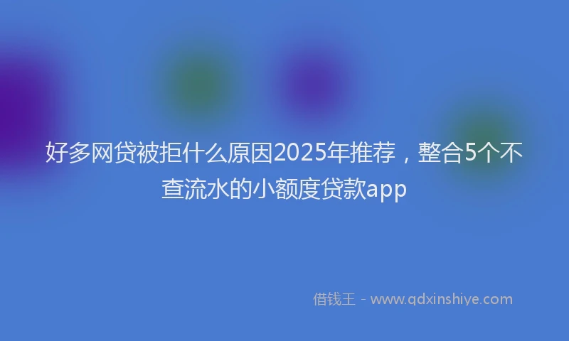 好多网贷被拒什么原因2025年推荐，整合5个不查流水的小额度贷款app