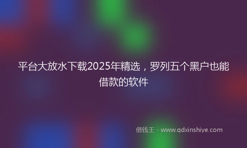 平台大放水下载2025年精选，罗列五个黑户也能借款的软件