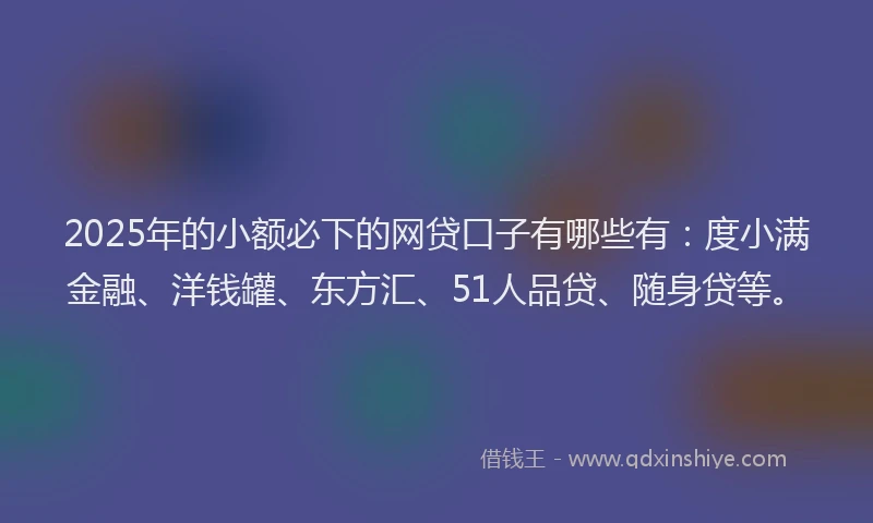 2025年的小额必下的网贷口子有哪些有：度小满金融、洋钱罐、东方汇、51人品贷、随身贷等。