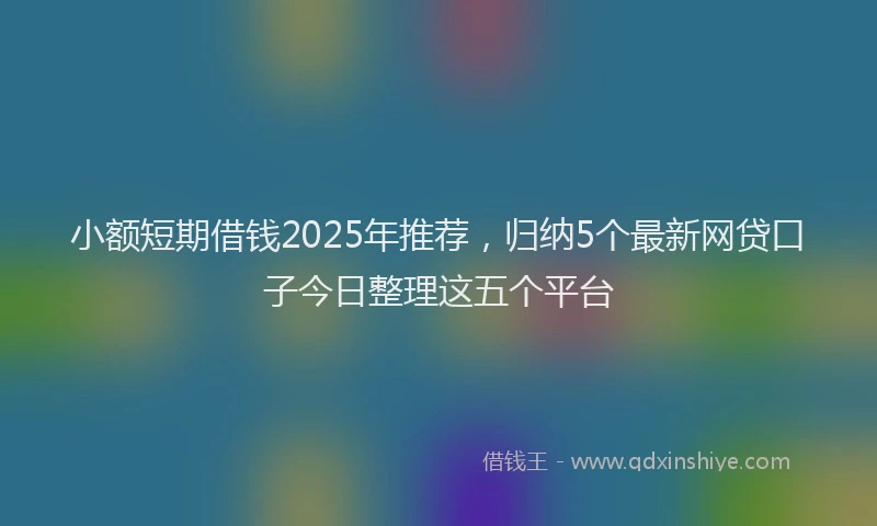 小额短期借钱2025年推荐，归纳5个最新网贷口子今日整理这五个平台