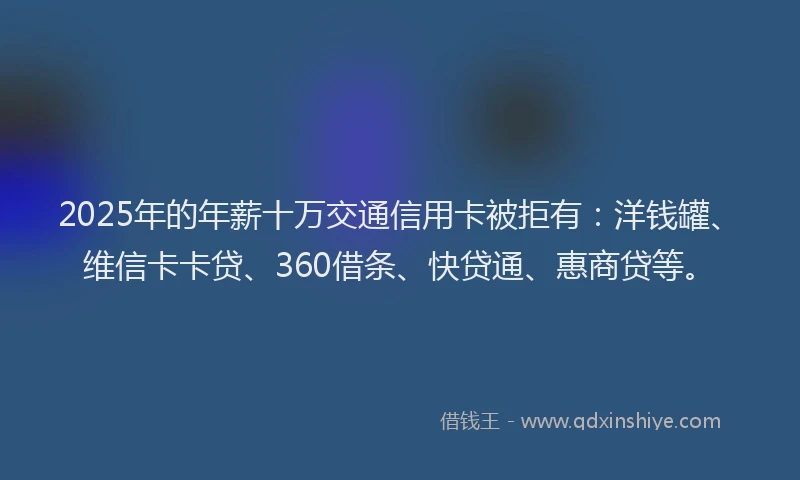 2025年的年薪十万交通信用卡被拒有：洋钱罐、维信卡卡贷、360借条、快贷通、惠商贷等。