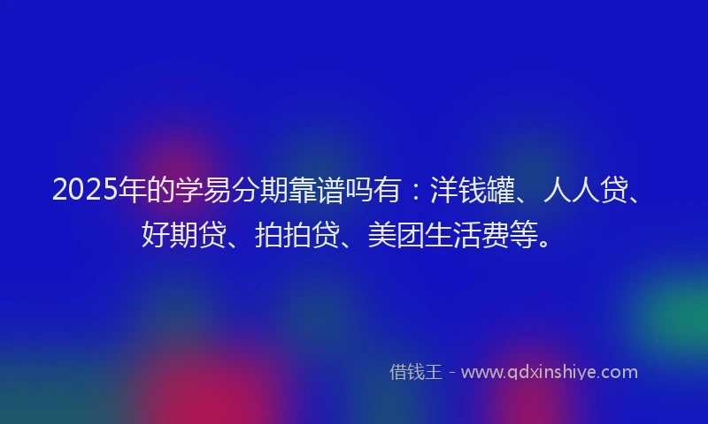 2025年的学易分期靠谱吗有：洋钱罐、人人贷、好期贷、拍拍贷、美团生活费等。
