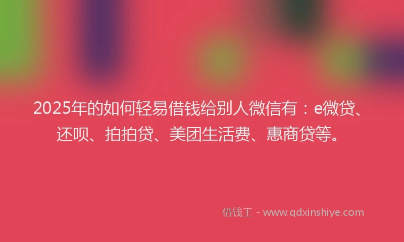 2025年的如何轻易借钱给别人微信有：e微贷、还呗、拍拍贷、美团生活费、惠商贷等。