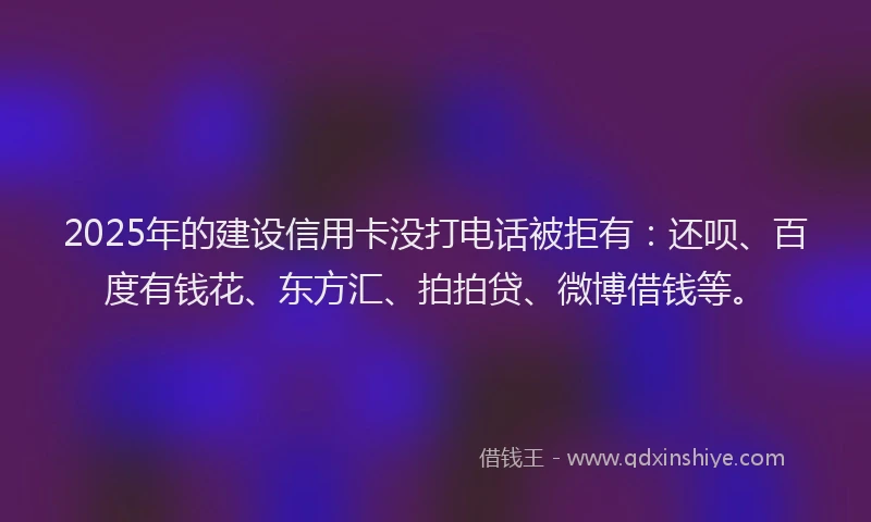 2025年的建设信用卡没打电话被拒有：还呗、百度有钱花、东方汇、拍拍贷、微博借钱等。