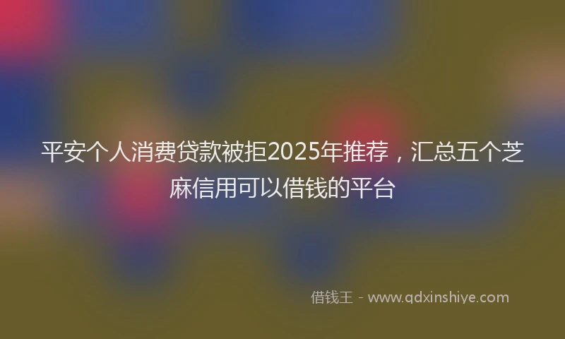 平安个人消费贷款被拒2025年推荐，汇总五个芝麻信用可以借钱的平台