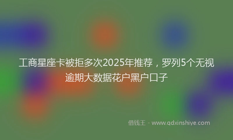 工商星座卡被拒多次2025年推荐，罗列5个无视逾期大数据花户黑户口子