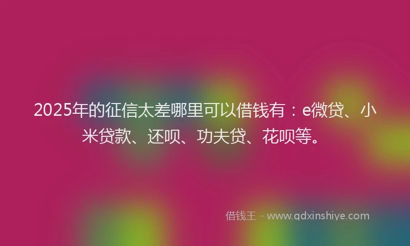 2025年的征信太差哪里可以借钱有：e微贷、小米贷款、还呗、功夫贷、花呗等。