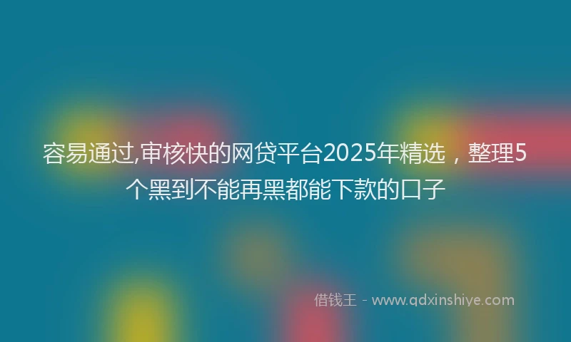 容易通过,审核快的网贷平台2025年精选，整理5个黑到不能再黑都能下款的口子