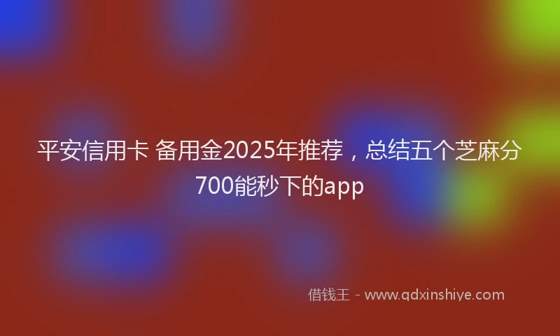 平安信用卡 备用金2025年推荐，总结五个芝麻分700能秒下的app