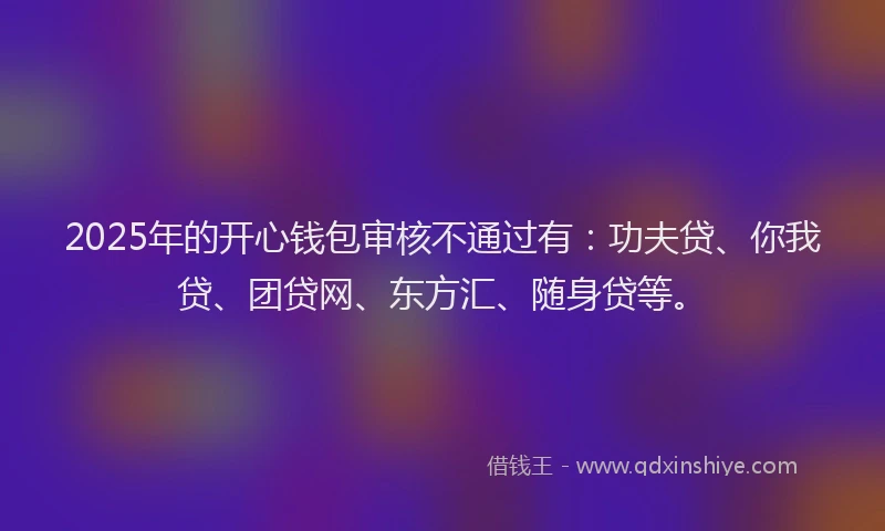 2025年的开心钱包审核不通过有：功夫贷、你我贷、团贷网、东方汇、随身贷等。