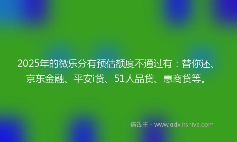 2025年的微乐分有预估额度不通过有：替你还、京东金融、平安i贷、51人品贷、惠商贷等。